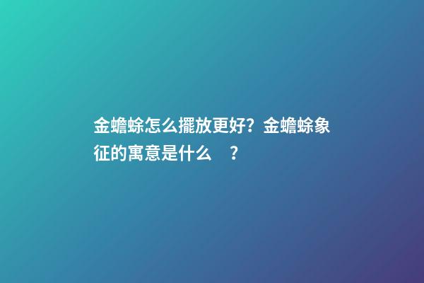 金蟾蜍怎么擺放更好？金蟾蜍象征的寓意是什么？
